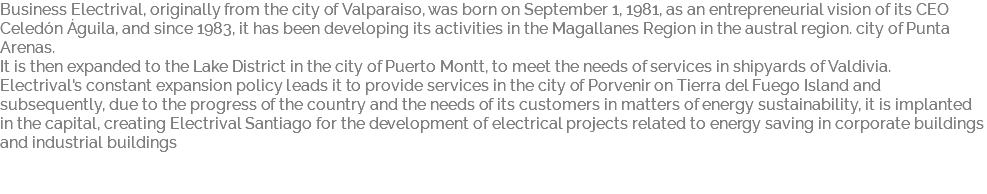 Business Electrival, originally from the city of Valparaiso, was born on September 1, 1981, as an entrepreneurial vision of its CEO Celedón Águila, and since 1983, it has been developing its activities in the Magallanes Region in the austral region. city of Punta Arenas. It is then expanded to the Lake District in the city of Puerto Montt, to meet the needs of services in shipyards of Valdivia. Electrival's constant expansion policy leads it to provide services in the city of Porvenir on Tierra del Fuego Island and subsequently, due to the progress of the country and the needs of its customers in matters of energy sustainability, it is implanted in the capital, creating Electrival Santiago for the development of electrical projects related to energy saving in corporate buildings and industrial buildings 