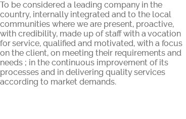 To be considered a leading company in the country, internally integrated and to the local communities where we are present, proactive, with credibility, made up of staff with a vocation for service, qualified and motivated, with a focus on the client, on meeting their requirements and needs ; in the continuous improvement of its processes and in delivering quality services according to market demands. 
