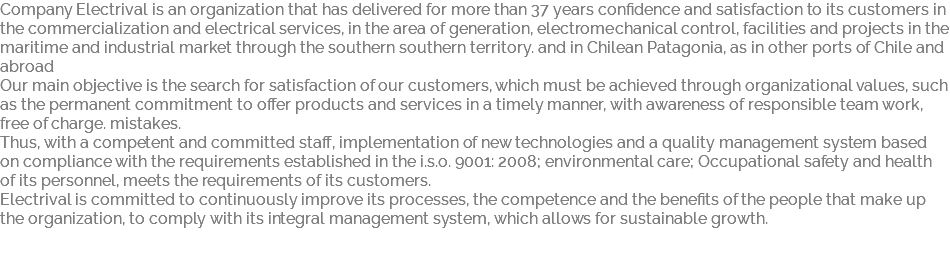 Company Electrival is an organization that has delivered for more than 37 years confidence and satisfaction to its customers in the commercialization and electrical services, in the area of generation, electromechanical control, facilities and projects in the maritime and industrial market through the southern southern territory. and in Chilean Patagonia, as in other ports of Chile and abroad Our main objective is the search for satisfaction of our customers, which must be achieved through organizational values, such as the permanent commitment to offer products and services in a timely manner, with awareness of responsible team work, free of charge. mistakes. Thus, with a competent and committed staff, implementation of new technologies and a quality management system based on compliance with the requirements established in the i.s.o. 9001: 2008; environmental care; Occupational safety and health of its personnel, meets the requirements of its customers. Electrival is committed to continuously improve its processes, the competence and the benefits of the people that make up the organization, to comply with its integral management system, which allows for sustainable growth. 