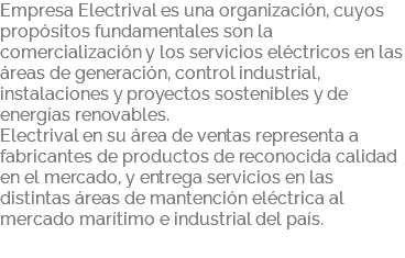 Empresa Electrival es una organización, cuyos propósitos fundamentales son la comercialización y los servicios eléctricos en las áreas de generación, control industrial, instalaciones y proyectos sostenibles y de energías renovables. Electrival en su área de ventas representa a fabricantes de productos de reconocida calidad en el mercado, y entrega servicios en las distintas áreas de mantención eléctrica al mercado marítimo e industrial del país. 