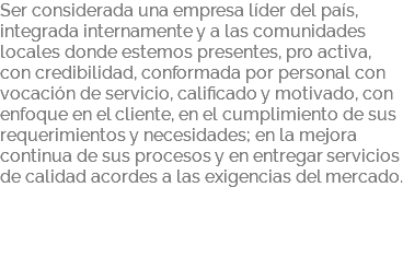Ser considerada una empresa líder del país, integrada internamente y a las comunidades locales donde estemos presentes, pro activa, con credibilidad, conformada por personal con vocación de servicio, calificado y motivado, con enfoque en el cliente, en el cumplimiento de sus requerimientos y necesidades; en la mejora continua de sus procesos y en entregar servicios de calidad acordes a las exigencias del mercado. 
