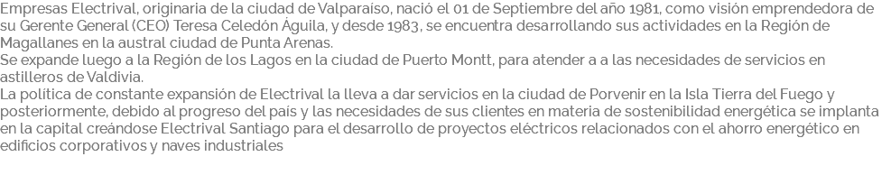 Empresas Electrival, originaria de la ciudad de Valparaíso, nació el 01 de Septiembre del año 1981, como visión emprendedora de su Gerente General (CEO) Teresa Celedón Águila, y desde 1983, se encuentra desarrollando sus actividades en la Región de Magallanes en la austral ciudad de Punta Arenas. Se expande luego a la Región de los Lagos en la ciudad de Puerto Montt, para atender a a las necesidades de servicios en astilleros de Valdivia. La política de constante expansión de Electrival la lleva a dar servicios en la ciudad de Porvenir en la Isla Tierra del Fuego y posteriormente, debido al progreso del país y las necesidades de sus clientes en materia de sostenibilidad energética se implanta en la capital creándose Electrival Santiago para el desarrollo de proyectos eléctricos relacionados con el ahorro energético en edificios corporativos y naves industriales 