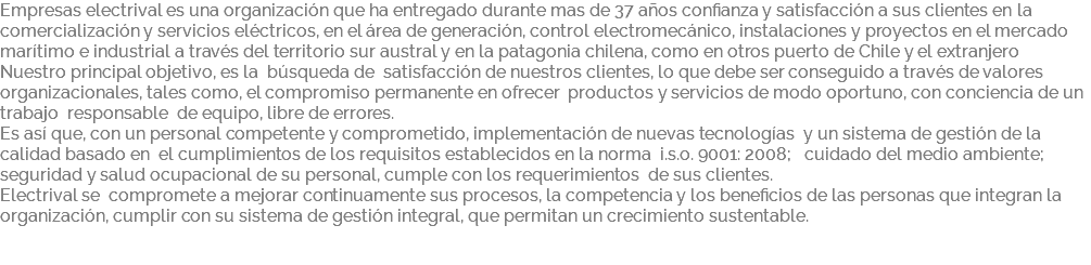 Empresas electrival es una organización que ha entregado durante mas de 37 años confianza y satisfacción a sus clientes en la comercialización y servicios eléctricos, en el área de generación, control electromecánico, instalaciones y proyectos en el mercado marítimo e industrial a través del territorio sur austral y en la patagonia chilena, como en otros puerto de Chile y el extranjero Nuestro principal objetivo, es la búsqueda de satisfacción de nuestros clientes, lo que debe ser conseguido a través de valores organizacionales, tales como, el compromiso permanente en ofrecer productos y servicios de modo oportuno, con conciencia de un trabajo responsable de equipo, libre de errores. Es así que, con un personal competente y comprometido, implementación de nuevas tecnologías y un sistema de gestión de la calidad basado en el cumplimientos de los requisitos establecidos en la norma i.s.o. 9001: 2008; cuidado del medio ambiente; seguridad y salud ocupacional de su personal, cumple con los requerimientos de sus clientes. Electrival se compromete a mejorar continuamente sus procesos, la competencia y los beneficios de las personas que integran la organización, cumplir con su sistema de gestión integral, que permitan un crecimiento sustentable. 