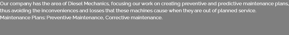Our company has the area of Diesel Mechanics, focusing our work on creating preventive and predictive maintenance plans, thus avoiding the inconveniences and losses that these machines cause when they are out of planned service. Maintenance Plans: Preventive Maintenance, Corrective maintenance. 