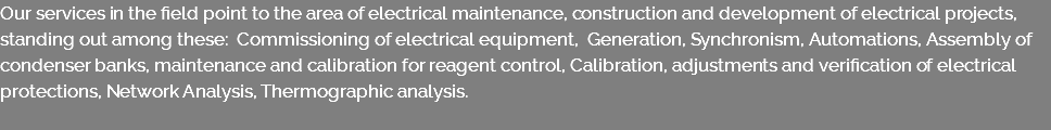 Our services in the field point to the area of electrical maintenance, construction and development of electrical projects, standing out among these: Commissioning of electrical equipment, Generation, Synchronism, Automations, Assembly of condenser banks, maintenance and calibration for reagent control, Calibration, adjustments and verification of electrical protections, Network Analysis, Thermographic analysis. 