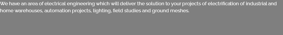 We have an area of electrical engineering which will deliver the solution to your projects of electrification of industrial and home warehouses, automation projects, lighting, field studies and ground meshes.