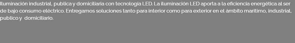 Iluminación industrial, publica y domiciliaria con tecnología LED. La iluminación LED aporta a la eficiencia energética al ser de bajo consumo eléctrico. Entregamos soluciones tanto para interior como para exterior en el ámbito marítimo, industrial, publico y domiciliario. 