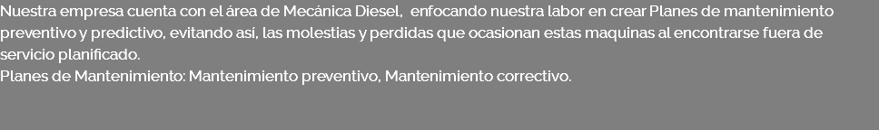 Nuestra empresa cuenta con el área de Mecánica Diesel, enfocando nuestra labor en crear Planes de mantenimiento preventivo y predictivo, evitando así, las molestias y perdidas que ocasionan estas maquinas al encontrarse fuera de servicio planificado. Planes de Mantenimiento: Mantenimiento preventivo, Mantenimiento correctivo. 