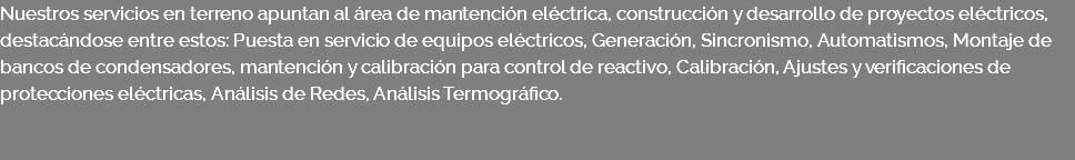 Nuestros servicios en terreno apuntan al área de mantención eléctrica, construcción y desarrollo de proyectos eléctricos, destacándose entre estos: Puesta en servicio de equipos eléctricos, Generación, Sincronismo, Automatismos, Montaje de bancos de condensadores, mantención y calibración para control de reactivo, Calibración, Ajustes y verificaciones de protecciones eléctricas, Análisis de Redes, Análisis Termográfico. 