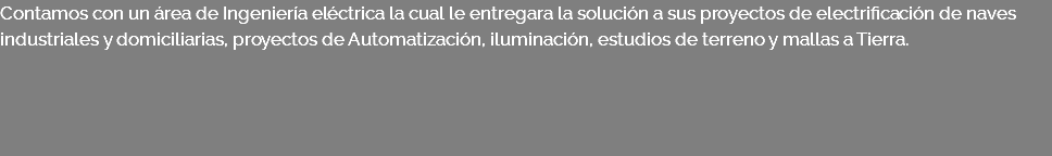 Contamos con un área de Ingeniería eléctrica la cual le entregara la solución a sus proyectos de electrificación de naves industriales y domiciliarias, proyectos de Automatización, iluminación, estudios de terreno y mallas a Tierra.